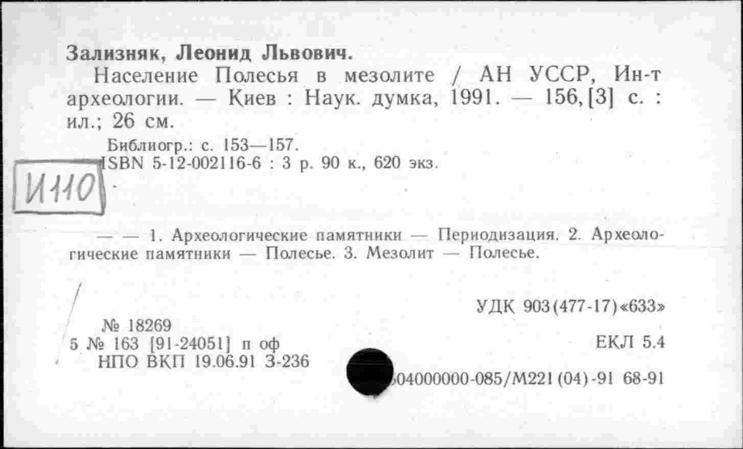 ﻿Зализняк, Леонид Львович.
Население Полесья в мезолите / АН УССР, Ин-т археологии. — Киев : Наук, думка, 1991. — 156, [3] с. : ил.; 26 см.
Библиогр.: с. 153—157.
ÎSBN 5-12-002116-6 : 3 р. 90 к., 620 экз.
■.
— — 1. Археологические памятники — Периодизация. 2. Археологические памятники — Полесье. 3. Мезолит — Полесье.
/
№ 18269
5 № 163 [91-24051] п оф НПО ВКП 19.06.91 3-236
УДК 903(477-17)«633>
ЕКЛ 5.4
І04000000-085/М221 (04)-91 68-91